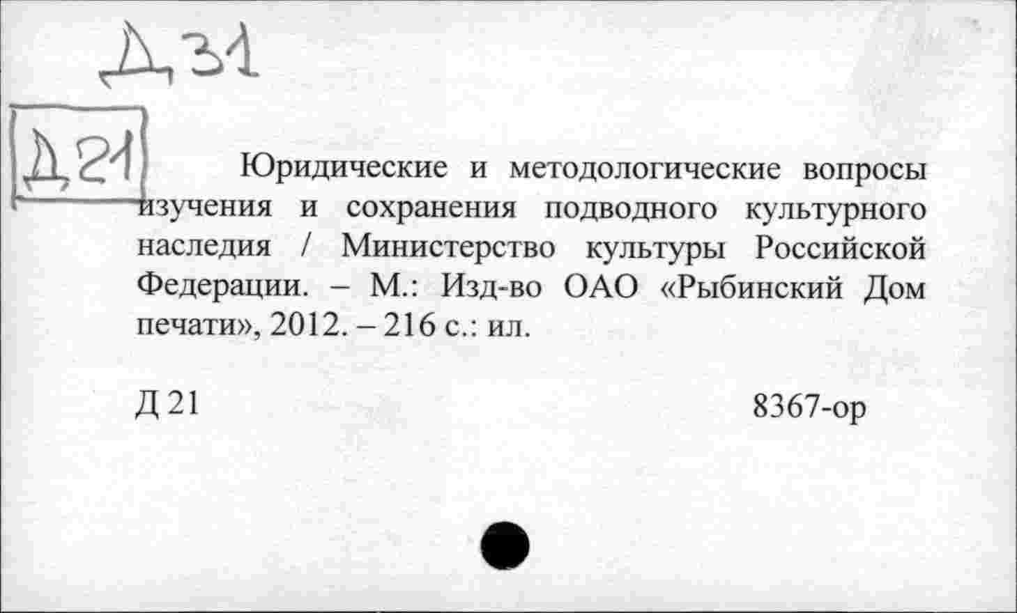 ﻿
Ä24
Юридические и методологические вопросы
и сохранения подводного культурного
наследия / Министерство культуры Российской
Федерации. - М.: Изд-во ОАО «Рыбинский Дом
печати», 2012. -216 с.: ил.
Д21
8367-ор